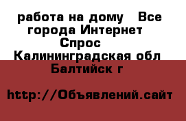 работа на дому - Все города Интернет » Спрос   . Калининградская обл.,Балтийск г.